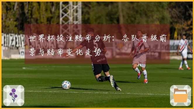 世界杯投注赔率分析：各队晋级前景与赔率变化走势