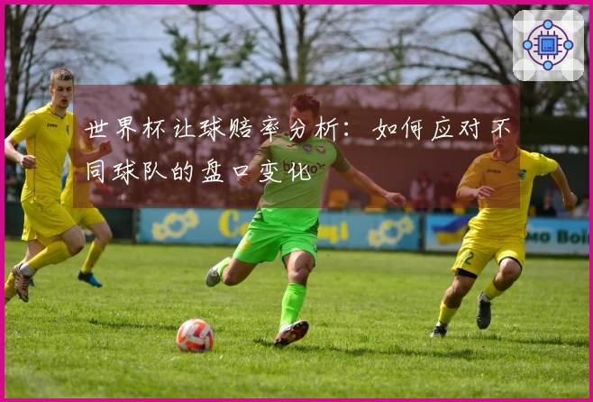 世界杯让球赔率分析：如何应对不同球队的盘口变化